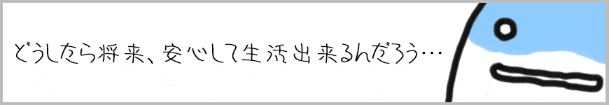 どうしたら将来、安心して生活することが出来るんだろう？